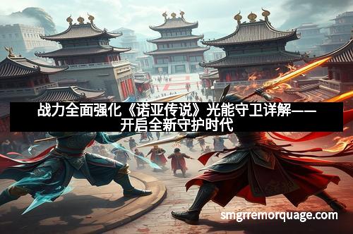 战力全面强化《诺亚传说》光能守卫详解——开启全新守护时代